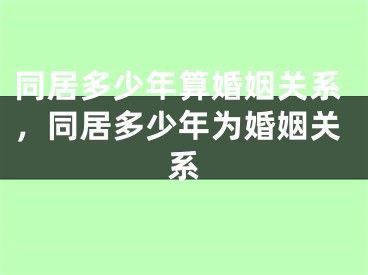 同居多少年算婚姻关系,同居多少年为婚姻关系