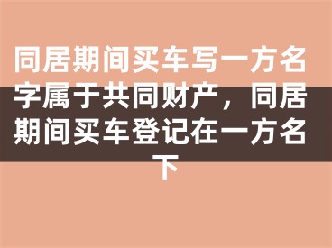 同居期间买车写一方名字属于共同财产，同居期间买车登记在一方名下