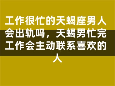 工作很忙的天蝎座男人会出轨吗，天蝎男忙完工作会主动联系喜欢的人