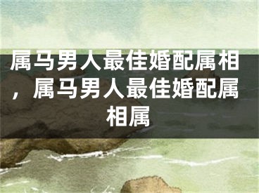 属马男人最佳婚配属相，属马男人最佳婚配属相属