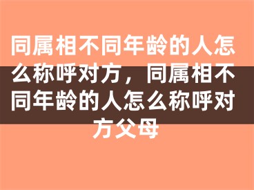 同属相不同年龄的人怎么称呼对方,同属相不同年龄的人怎么称呼对方父母