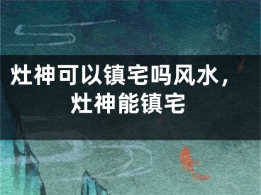 灶神可以镇宅吗风水，灶神能镇宅
