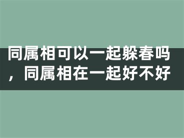 同属相可以一起躲春吗，同属相在一起好不好
