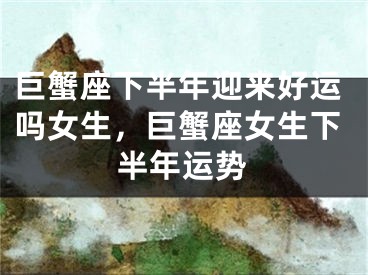 巨蟹座下半年迎来好运吗女生，巨蟹座女生下半年运势