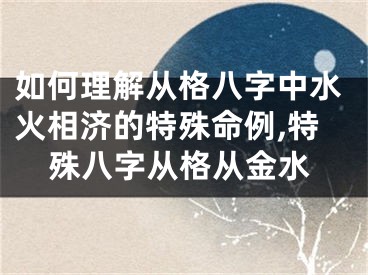 如何理解从格八字中水火相济的特殊命例,特殊八字从格从金水