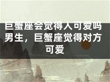 巨蟹座会觉得人可爱吗男生,巨蟹座觉得对方可爱
