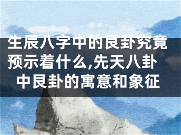 生辰八字中的艮卦究竟预示着什么,先天八卦中艮卦的寓意和象征