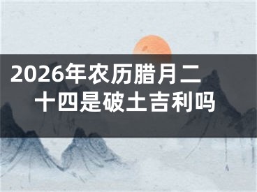 2026年农历腊月二十四是破土吉利吗