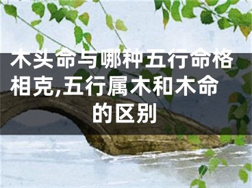 木头命与哪种五行命格相克,五行属木和木命的区别