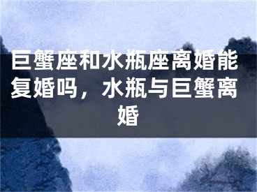 巨蟹座和水瓶座离婚能复婚吗，水瓶与巨蟹离婚