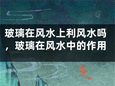 玻璃在风水上利风水吗，玻璃在风水中的作用
