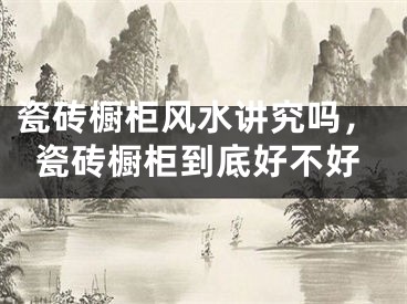 瓷砖橱柜风水讲究吗,瓷砖橱柜到底好不好