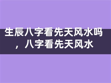生辰八字看先天风水吗，八字看先天风水