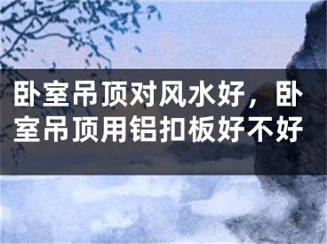卧室吊顶对风水好，卧室吊顶用铝扣板好不好