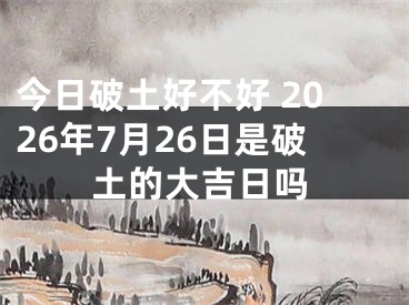 今日破土好不好 2026年7月26日是破土的大吉日吗