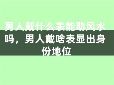男人戴什么表能助风水吗，男人戴啥表显出身份地位
