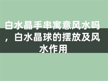 白水晶手串寓意风水吗,白水晶球的摆放及风水作用