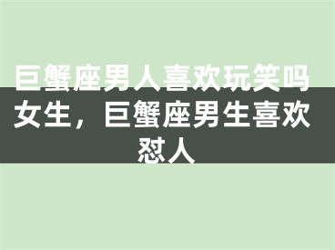 巨蟹座男人喜欢玩笑吗女生，巨蟹座男生喜欢怼人