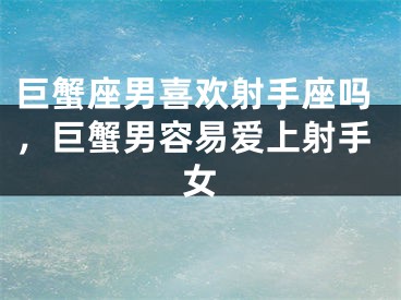 巨蟹座男喜欢射手座吗,巨蟹男容易爱上射手女