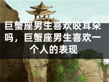 巨蟹座男生喜欢咬耳朵吗，巨蟹座男生喜欢一个人的表现