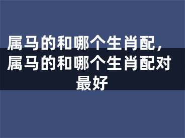 属马的和哪个生肖配，属马的和哪个生肖配对最好