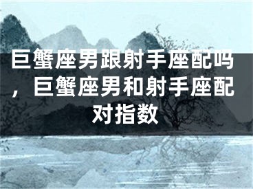 巨蟹座男跟射手座配吗，巨蟹座男和射手座配对指数