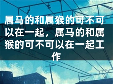 属马的和属猴的可不可以在一起,属马的和属猴的可不可以在一起工作