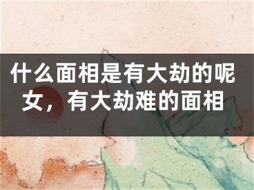 什么面相是有大劫的呢女，有大劫难的面相