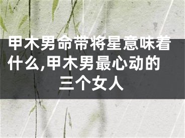 甲木男命带将星意味着什么,甲木男最心动的三个女人