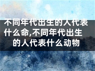 不同年代出生的人代表什么命,不同年代出生的人代表什么动物