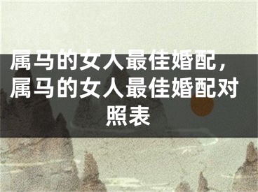 属马的女人最佳婚配，属马的女人最佳婚配对照表