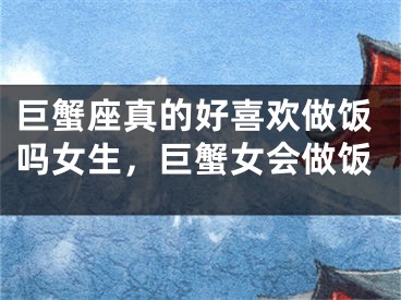 巨蟹座真的好喜欢做饭吗女生，巨蟹女会做饭