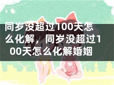 同岁没超过100天怎么化解，同岁没超过100天怎么化解婚姻