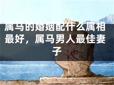 属马的婚姻配什么属相最好，属马男人最佳妻子