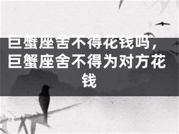 巨蟹座舍不得花钱吗，巨蟹座舍不得为对方花钱