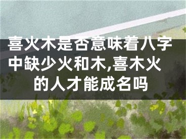 喜火木是否意味着八字中缺少火和木,喜木火的人才能成名吗
