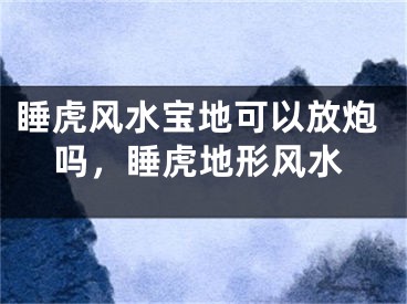 睡虎风水宝地可以放炮吗，睡虎地形风水