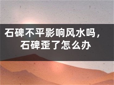 石碑不平影响风水吗,石碑歪了怎么办