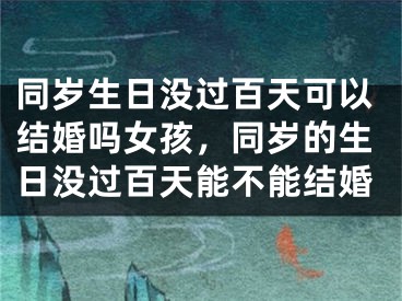 同岁生日没过百天可以结婚吗女孩，同岁的生日没过百天能不能结婚