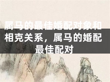 属马的最佳婚配对象和相克关系，属马的婚配最佳配对