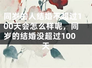同岁的人结婚不超过100天会怎么样呢，同岁的结婚没超过100天