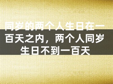 同岁的两个人生日在一百天之内，两个人同岁生日不到一百天