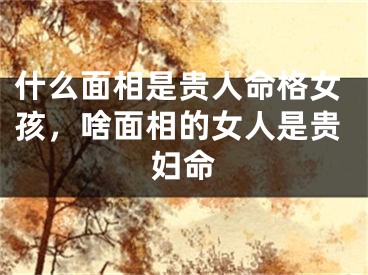 什么面相是贵人命格女孩,啥面相的女人是贵妇命