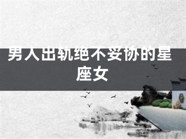 男人出轨绝不妥协的星座女