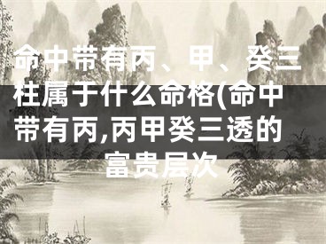 命中带有丙、甲、癸三柱属于什么命格(命中带有丙,丙甲癸三透的富贵层次