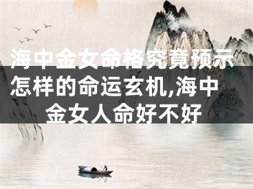 海中金女命格究竟预示怎样的命运玄机,海中金女人命好不好