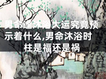 男命逢沐浴大运究竟预示着什么,男命沐浴时柱是福还是祸