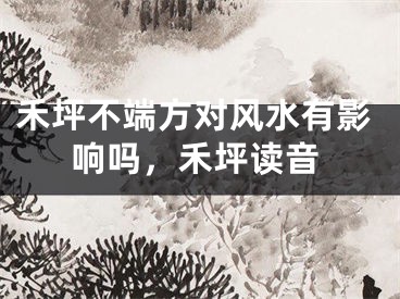 禾坪不端方对风水有影响吗，禾坪读音