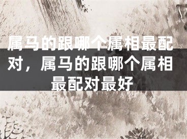 属马的跟哪个属相最配对，属马的跟哪个属相最配对最好