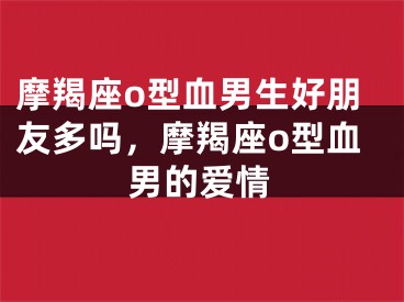 摩羯座o型血男生好朋友多吗,摩羯座o型血男的爱情